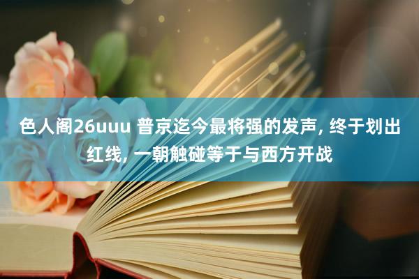 色人阁26uuu 普京迄今最将强的发声, 终于划出红线, 一朝触碰等于与西方开战