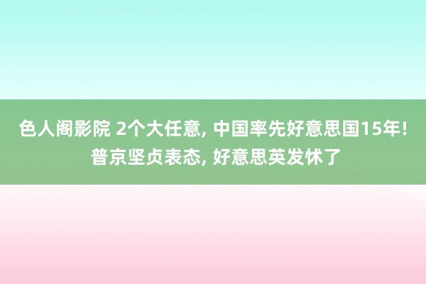 色人阁影院 2个大任意, 中国率先好意思国15年! 普京坚贞表态, 好意思英发怵了