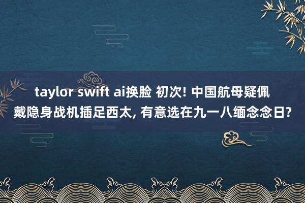 taylor swift ai换脸 初次! 中国航母疑佩戴隐身战机插足西太, 有意选在九一八缅念念日