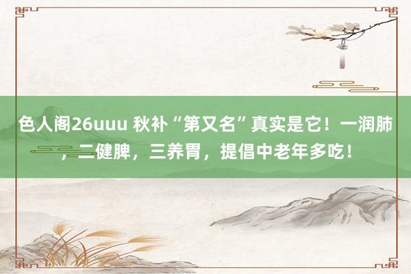 色人阁26uuu 秋补“第又名”真实是它！一润肺，二健脾，三养胃，提倡中老年多吃！