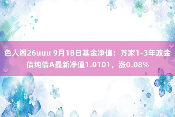 色人阁26uuu 9月18日基金净值：万家1-3年政金债纯债A最新净值1.0101，涨0.08%