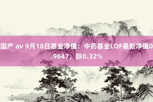 国产 av 9月18日基金净值：中药基金LOF最新净值0.9647，跌0.32%