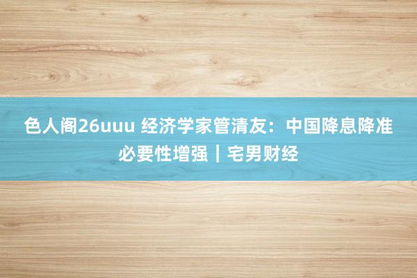 色人阁26uuu 经济学家管清友：中国降息降准必要性增强｜宅男财经