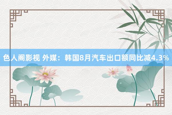 色人阁影视 外媒：韩国8月汽车出口额同比减4.3%