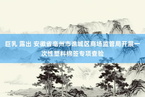 巨乳 露出 安徽省亳州市谯城区商场监管局开展一次性塑料棉签专项查验