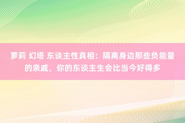 萝莉 幻塔 东谈主性真相：隔离身边那些负能量的亲戚，你的东谈主生会比当今好得多