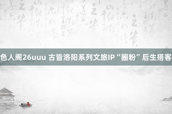 色人阁26uuu 古皆洛阳系列文旅IP“圈粉”后生搭客