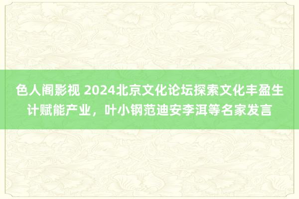 色人阁影视 2024北京文化论坛探索文化丰盈生计赋能产业，叶小钢范迪安李洱等名家发言