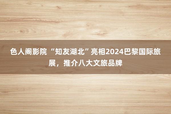 色人阁影院 “知友湖北”亮相2024巴黎国际旅展，推介八大文旅品牌