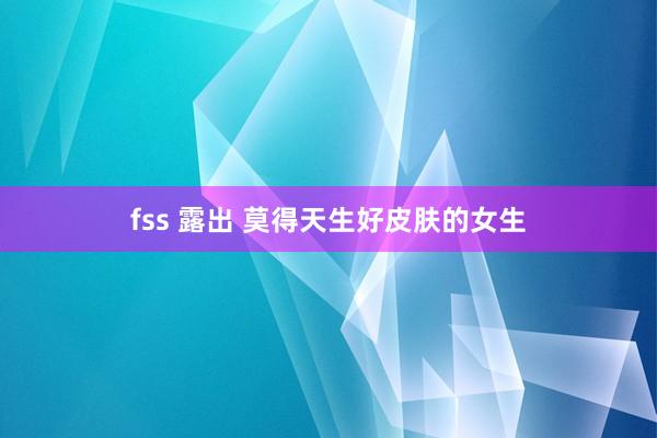 fss 露出 莫得天生好皮肤的女生