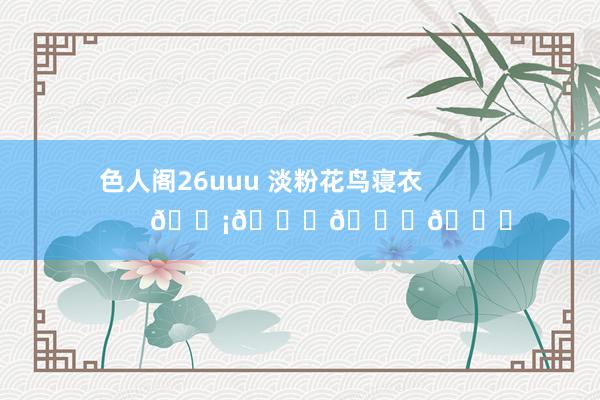 色人阁26uuu 淡粉花鸟寝衣                    𓆡𓆝𓆟𓆜