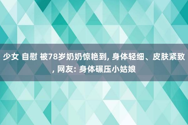 少女 自慰 被78岁奶奶惊艳到, 身体轻细、皮肤紧致, 网友: 身体碾压小姑娘