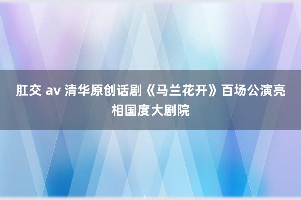 肛交 av 清华原创话剧《马兰花开》百场公演亮相国度大剧院