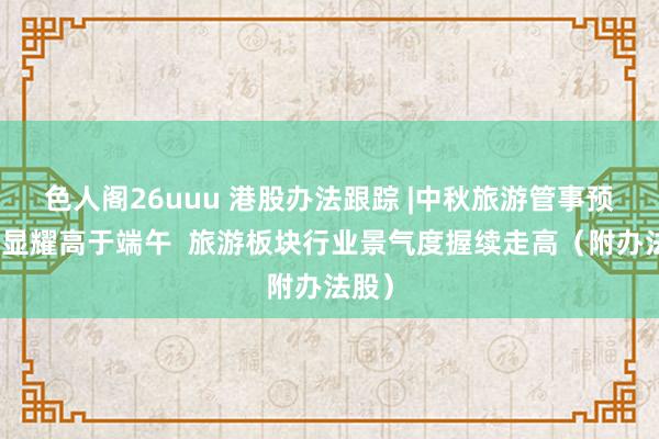 色人阁26uuu 港股办法跟踪 |中秋旅游管事预订量显耀高于端午  旅游板块行业景气度握续走高（附办