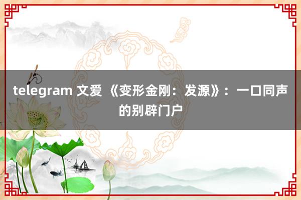 telegram 文爱 《变形金刚：发源》：一口同声的别辟门户