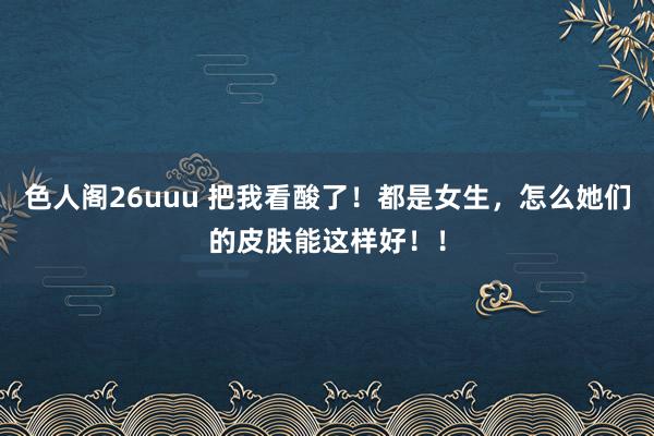 色人阁26uuu 把我看酸了！都是女生，怎么她们的皮肤能这样好！！