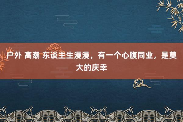 户外 高潮 东谈主生漫漫，有一个心腹同业，是莫大的庆幸