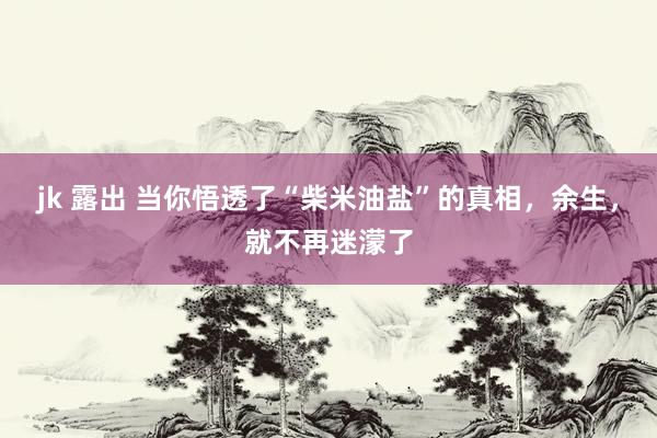 jk 露出 当你悟透了“柴米油盐”的真相，余生，就不再迷濛了