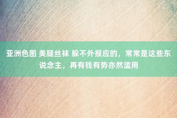 亚洲色图 美腿丝袜 躲不外报应的，常常是这些东说念主，再有钱有势亦然滥用