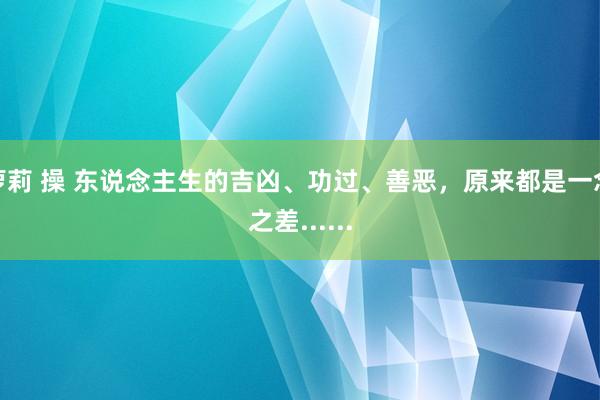 萝莉 操 东说念主生的吉凶、功过、善恶，原来都是一念之差......