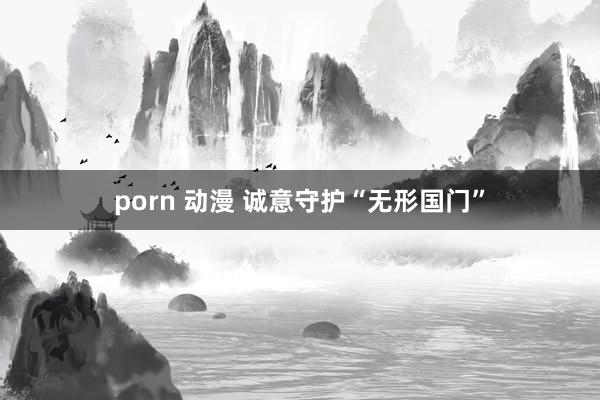 porn 动漫 诚意守护“无形国门”