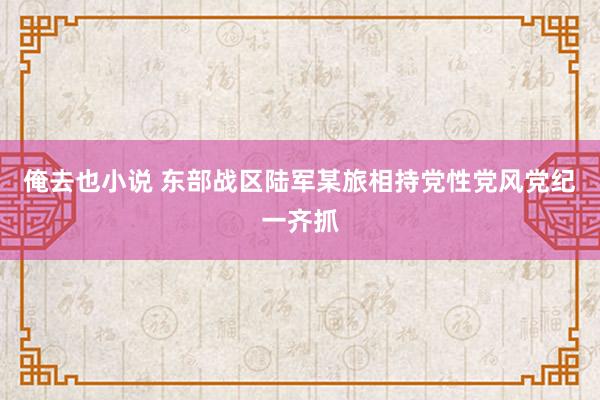 俺去也小说 东部战区陆军某旅相持党性党风党纪一齐抓