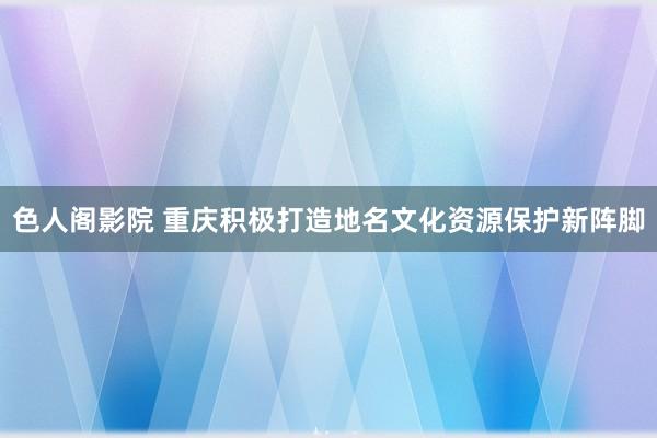 色人阁影院 重庆积极打造地名文化资源保护新阵脚