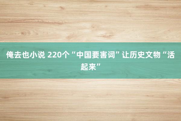 俺去也小说 220个“中国要害词”让历史文物“活起来”