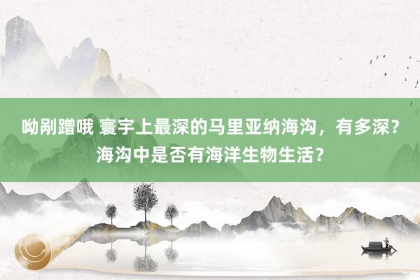 呦剐蹭哦 寰宇上最深的马里亚纳海沟，有多深？海沟中是否有海洋生物生活？