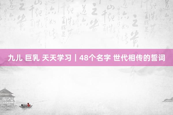 九儿 巨乳 天天学习｜48个名字 世代相传的誓词