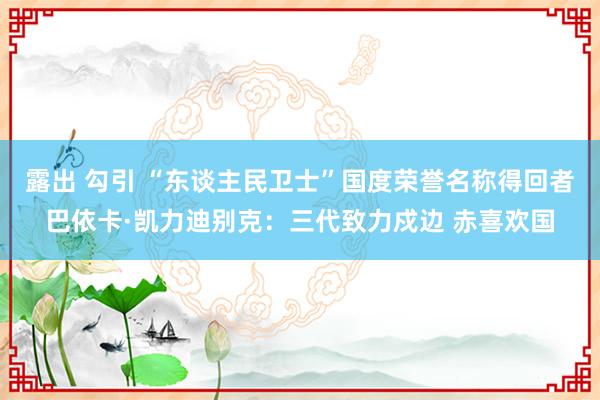 露出 勾引 “东谈主民卫士”国度荣誉名称得回者巴依卡·凯力迪别克：三代致力戍边 赤喜欢国