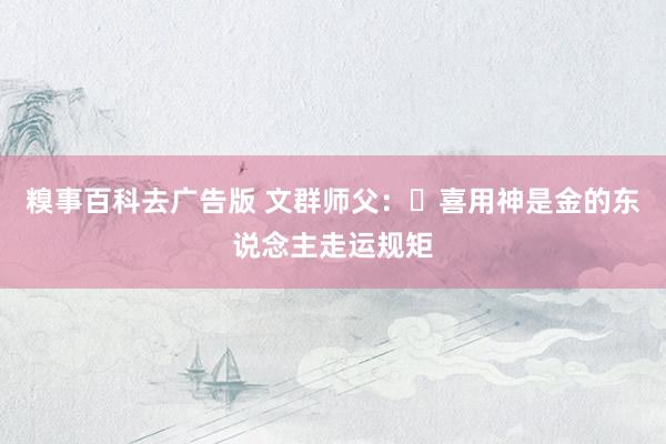 糗事百科去广告版 文群师父：​喜用神是金的东说念主走运规矩