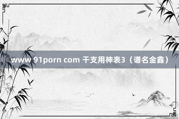 www 91porn com 干支用神表3（谱名金鑫）