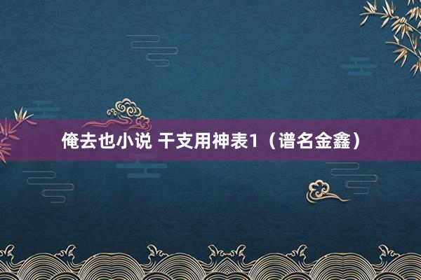 俺去也小说 干支用神表1（谱名金鑫）