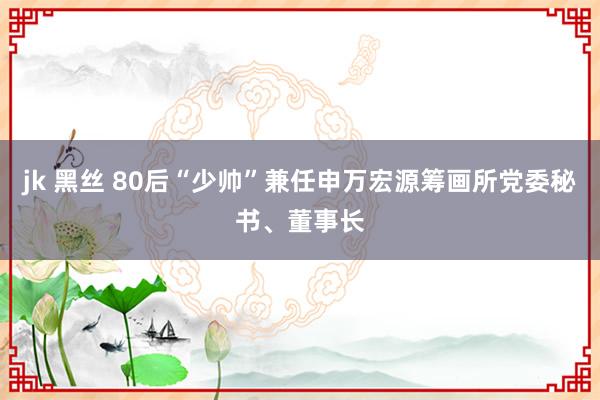 jk 黑丝 80后“少帅”兼任申万宏源筹画所党委秘书、董事长