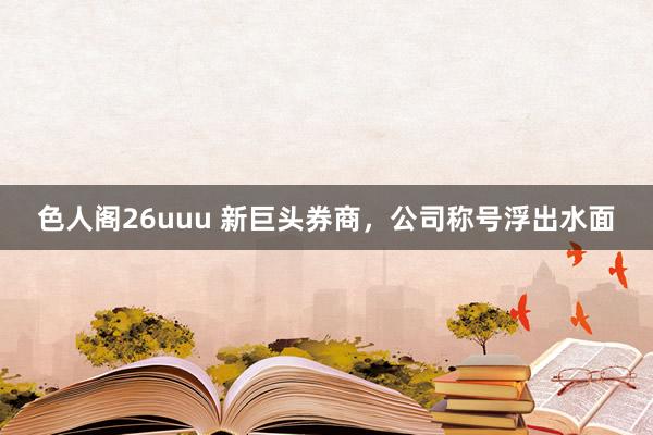 色人阁26uuu 新巨头券商，公司称号浮出水面