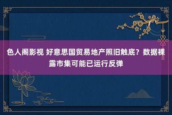 色人阁影视 好意思国贸易地产照旧触底？数据裸露市集可能已运行反弹