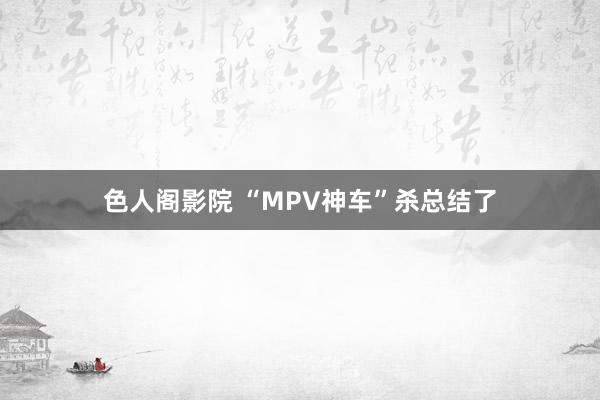 色人阁影院 “MPV神车”杀总结了