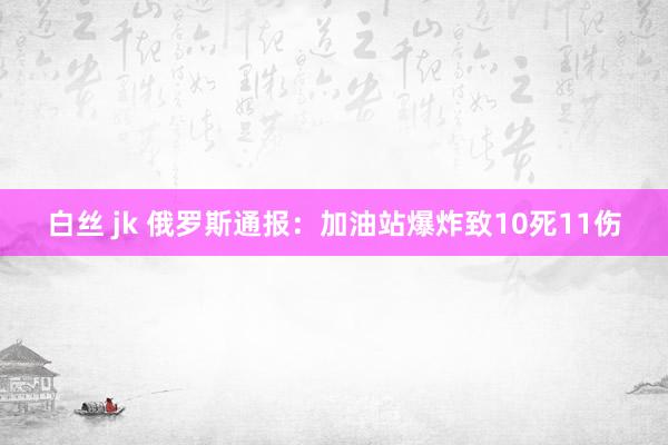 白丝 jk 俄罗斯通报：加油站爆炸致10死11伤