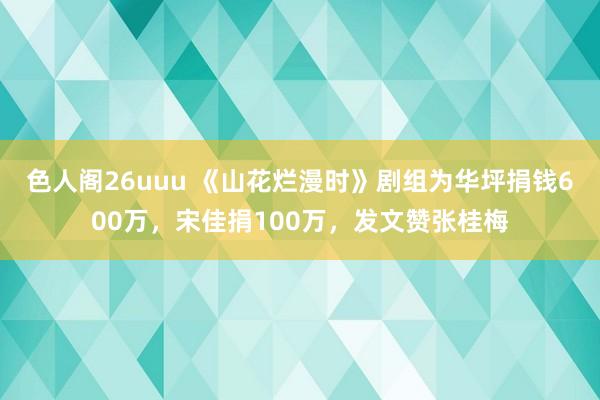 色人阁26uuu 《山花烂漫时》剧组为华坪捐钱600万，宋佳捐100万，发文赞张桂梅