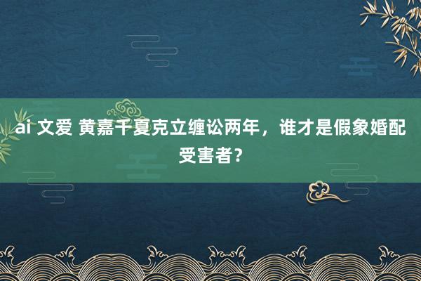 ai 文爱 黄嘉千夏克立缠讼两年，谁才是假象婚配受害者？