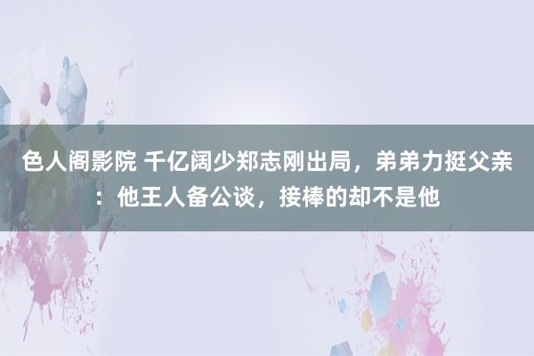 色人阁影院 千亿阔少郑志刚出局，弟弟力挺父亲：他王人备公谈，接棒的却不是他