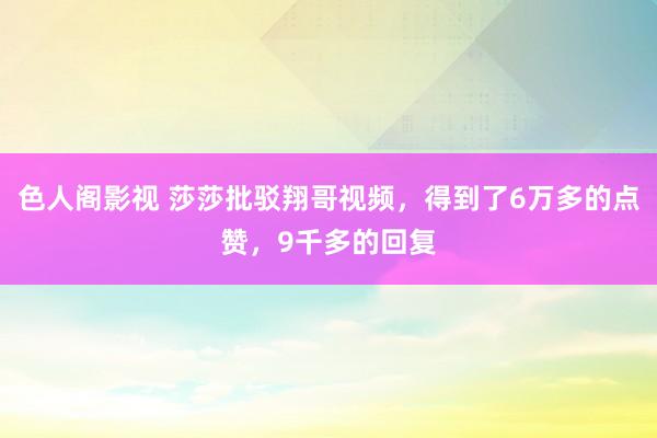 色人阁影视 莎莎批驳翔哥视频，得到了6万多的点赞，9千多的回复