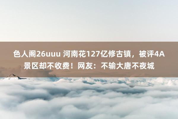 色人阁26uuu 河南花127亿修古镇，被评4A景区却不收费！网友：不输大唐不夜城