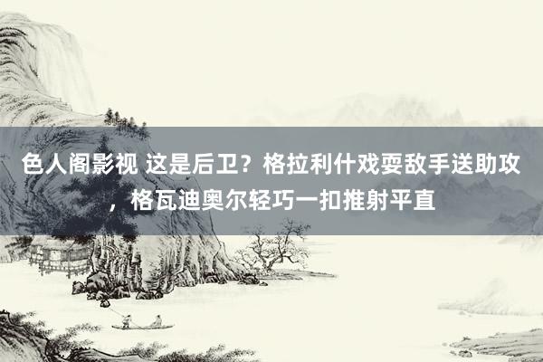 色人阁影视 这是后卫？格拉利什戏耍敌手送助攻，格瓦迪奥尔轻巧一扣推射平直