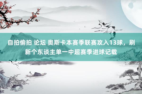 自拍偷拍 论坛 奥斯卡本赛季联赛攻入13球，刷新个东谈主单一中超赛季进球记载