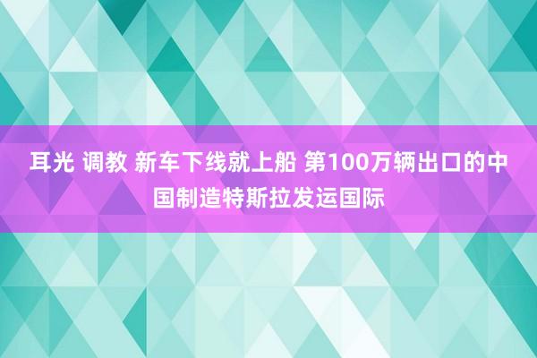 耳光 调教 新车下线就上船 第100万辆出口的中国制造特斯拉发运国际