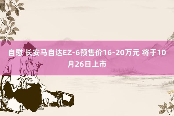 自慰 长安马自达EZ-6预售价16-20万元 将于10月26日上市