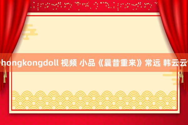 hongkongdoll 视频 小品《曩昔重来》常远 韩云云