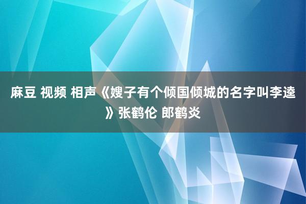 麻豆 视频 相声《嫂子有个倾国倾城的名字叫李逵》张鹤伦 郎鹤炎